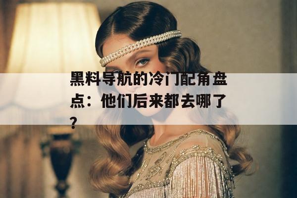 黑料导航的冷门配角盘点：他们后来都去哪了？