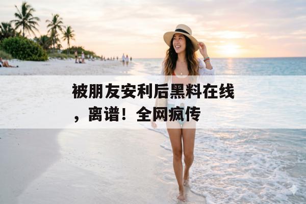 被朋友安利后黑料在线，离谱！全网疯传